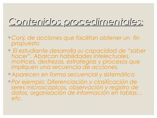 Contenidos procedimentalesContenidos procedimentales::
◦ Conj. de acciones que facilitan obtener un fin
propuesto
◦ El estudiante desarrolla su capacidad de “saber
hacer”. Abarcan habilidades intelectuales,
motrices, destrezas, estrategias y procesos que
impliquen una secuencia de acciones.
◦ Aparecen en forma secuencial y sistemática
◦ Por ejemplo: Diferenciación y clasificación de
seres microscópicos, observación y registro de
datos, organización de información en tablas…
etc.
 