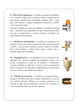 8 - Válvula de segurança - A válvula de segurança combinada
com válvula de temperatura controla e limita a temperatura da
água quente contida numa acumulação sanitária solar, e evita
que, nesta ultima, se atinjam temperaturas superiores a 100ºC
com formação de vapor.
Quando se atingem os valores de regulação, a válvula descarrega
para a atmosfera uma quantidade de água suficiente para fazer
com que a temperatura e a pressão reentrem nos limites de
funcionamento da instalação.
9 – Válvula de Enchimento- As válvulas de enchimento ou
redutoras de pressão reduzem uma pressão alta, frequentemente
variável, a uma pressão constante, ajustável depois da válvula.
Uma mola mantém a válvula aberta que se fecha com o
aumento da pressão secundária.
10 - Purgador de ar – Os purgadores de ar automáticos são
utilizados nos circuitos fechados das instalações solares, por
forma a permitirem a saída do ar, durante o enchimento,
contido no fluido. A saída do ar é feita de forma automática
através da ação de um obturador, comandado por uma boia que
está em contacto com o fluido da instalação.
11 - Válvula de retenção - A válvula de retenção permite a
passagem do fluido num único sentido, impedindo-o de passar
em sentido contrário. Utiliza-se no circuito primário e na
entrada de água fria dos depósitos, devendo ser colocada no
retorno do fluido, antes do vaso de expansão.
 