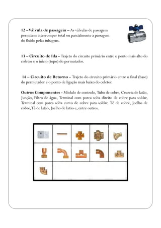 12 –Válvula de passagem – As válvulas de passagem
permitem interromper total ou parcialmente a passagem
do fluido pelas tubagens.
13 – Circuito de Ida - Trajeto do circuito primário entre o ponto mais alto do
coletor e o início (topo) do permutador.
14 – Circuito de Retorno - Trajeto do circuito primário entre o final (base)
do permutador e o ponto de ligação mais baixo do coletor.
Outros Componentes - Módulo de controlo, Tubo de cobre, Cruzeta de latão,
Junção, Filtro de água, Terminal com porca solta direito de cobre para soldar,
Terminal com porca solta curvo de cobre para soldar, Tê de cobre, Joelho de
cobre,Tê de latão, Joelho de latão e, entre outros.
 