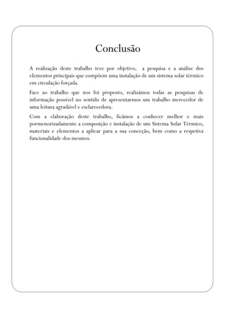Conclusão
A realização deste trabalho teve por objetivo, a pesquisa e a análise dos
elementos principais que compõem uma instalação de um sistema solar térmico
em circulação forçada.
Face ao trabalho que nos foi proposto, realizámos todas as pesquisas de
informação possível no sentido de apresentarmos um trabalho merecedor de
uma leitura agradável e esclarecedora.
Com a elaboração deste trabalho, ficámos a conhecer melhor e mais
pormenorizadamente a composição e instalação de um Sistema Solar Térmico,
materiais e elementos a aplicar para a sua conceção, bem como a respetiva
funcionalidade dos mesmos.
 