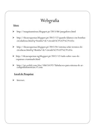 Webgrafia
Sites:
 http://maquinasmissao.blogspot.pt/2013/06/purgadores.html
 http://dicasesquemas.blogspot.pt/2012/12/quando-falamos-em-bombas-
circuladoras.html?q=bomba+de+circula%C3%A7%C3%A3o
 http://dicasesquemas.blogspot.pt/2013/01/sistema-solar-termico-de-
circulacao.html?q=Bomba+de+circula%C3%A7%C3%A3o
 http://dicasesquemas-ng.blogspot.pt/2012/12/tudo-sobre-vaso-de-
expansao-examinado.html
 http://pt.scribd.com/doc/106154192/Tubulacoes-para-sistema-de-ar-
comprimidonoticias.r7.com
Local de Pesquisa:
 Internet.
 