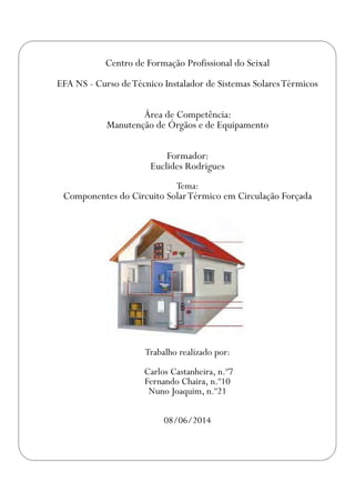 Centro de Formação Profissional do Seixal
EFA NS - Curso deTécnico Instalador de Sistemas SolaresTérmicos
Área de Competência:
Manutenção de Órgãos e de Equipamento
Formador:
Euclides Rodrigues
Tema:
Componentes do Circuito SolarTérmico em Circulação Forçada
Trabalho realizado por:
Carlos Castanheira, n.º7
Fernando Chaira, n.º10
Nuno Joaquim, n.º21
08/06/2014
 