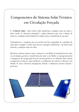 1 - Coletor solar – Um coletor solar transforma a radiação solar em calor e,
deste modo. O elemento principal é a placa absorsora que tem a função de
absorver a radiação solar incidente de ondas curtas e transformá-la em calor.
Normalmente é composto por um metal com boa capacidade de condução de
calor (por exemplo o cobre) que deverá conseguir transformar , da forma mais
eficiente, a radiação solar em calor.
Um bom contacto térmico entre o absorsor e um fluído de transferência de calor
em circulação, permite a transferência do calor a este fluído e consequentemente
o transporte da energia para fora do sistema pronta a ser utilizada. Para reduzir
as dispersões térmicas e para melhorar o rendimento do coletor, o absorsor está
dotado de uma cobertura transparente frontal e isolamento térmico lateral e
posterior.
Componentes do Sistema SolarTérmico
em Circulação Forçada
 