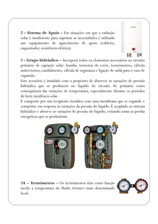 2 - Sistema de Apoio - Em situações em que a radiação
solar é insuficiente para suprimir as necessidades é utilizado
um equipamento de aquecimento de apoio (caldeira,
esquentador, resistência elétrica).
3A – Termómetros – Os termómetros têm como função
medir a temperatura do fluído térmico num determinado
local.
3 - Grupo hidráulico – Incorpora todos os elementos necessários ao circuito
primário de captação solar: bomba, torneiras de corte, termómetros, válvula
antirretorno, caudalímetro, válvula de segurança e ligação de saída para o vaso de
expansão.
Este acessório é instalado com o propósito de absorver as variações de pressão
hidráulica que se produzem no líquido do circuito do primário como
consequência das variações de temperatura, especialmente durante os períodos
de forte incidência solar.
É composto por um recipiente metálico com uma membrana que se expande e
comprime em resposta às variações da pressão do líquido. É acoplado ao sistema
hidráulico e absorve as variações de pressão do líquido, evitando assim as perdas
energéticas que se produziram.
 