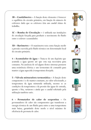 3B – Caudalímetro – A função deste elemento é fornecer
o equilíbrio do circuito primário, em função do número de
coletores dado que os coletores têm um caudal ótimo de
trabalho.
3C – Bomba de Circulação – é utilizada nas instalações
de circulação forçada para produzir o movimento do fluido
entre o coletor e acumulador.
3D – Barómetro – O manómetro tem como função medir
a pressão exercida pelo fluído térmico em determinado local
do circuito primário.
4 - Acumulador de água – Trata-se de um depósito que
acumula a água quente até que esta seja necessária para
consumo. Na ausência de sol alguns destes sistemas possuem
uma resistência elétrica e um termostato de comando para
manter a água aquecida à temperatura desejada.
5 - Válvula misturadora termostática - A função deste
componente é o de manter constante, no valor selecionado, a
temperatura da água misturada utilizada, mesmo se as
condições da temperatura e da pressão das águas de entrada,
quente e fria, variarem e ainda que o caudal solicitado pela
utilização também varie.
6 - Permutador de calor de serpentina - Os
permutadores de calor são componentes que transferem a
energia térmica de um fluido para outro a uma temperatura
mais baixa, garantindo deste modo o nível máximo de
eficiência de permuta de calor.
 