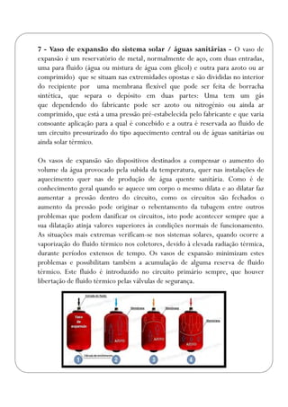 7 - Vaso de expansão do sistema solar / águas sanitárias - O vaso de
expansão é um reservatório de metal, normalmente de aço, com duas entradas,
uma para fluido (água ou mistura de água com glicol) e outra para azoto ou ar
comprimido) que se situam nas extremidades opostas e são divididas no interior
do recipiente por uma membrana flexível que pode ser feita de borracha
sintética, que separa o depósito em duas partes: Uma tem um gás
que dependendo do fabricante pode ser azoto ou nitrogénio ou ainda ar
comprimido, que está a uma pressão pré-estabelecida pelo fabricante e que varia
consoante aplicação para a qual é concebido e a outra é reservada ao fluido de
um circuito pressurizado do tipo aquecimento central ou de águas sanitárias ou
ainda solar térmico.
Os vasos de expansão são dispositivos destinados a compensar o aumento do
volume da água provocado pela subida da temperatura, quer nas instalações de
aquecimento quer nas de produção de água quente sanitária. Como é de
conhecimento geral quando se aquece um corpo o mesmo dilata e ao dilatar faz
aumentar a pressão dentro do circuito, como os circuitos são fechados o
aumento da pressão pode originar o rebentamento da tubagem entre outros
problemas que podem danificar os circuitos, isto pode acontecer sempre que a
sua dilatação atinja valores superiores às condições normais de funcionamento.
As situações mais extremas verificam-se nos sistemas solares, quando ocorre a
vaporização do fluido térmico nos coletores, devido à elevada radiação térmica,
durante períodos extensos de tempo. Os vasos de expansão minimizam estes
problemas e possibilitam também a acumulação de alguma reserva de fluido
térmico. Este fluido é introduzido no circuito primário sempre, que houver
libertação de fluido térmico pelas válvulas de segurança.
 