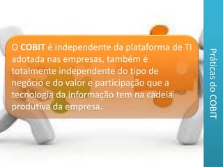 O COBIT é independente da plataforma de TI 
adotada nas empresas, também é 
totalmente independente do tipo de 
negócio e do valor e participação que a 
tecnologia da informação tem na cadeia 
produtiva da empresa. 
Práticas do COBIT 
 