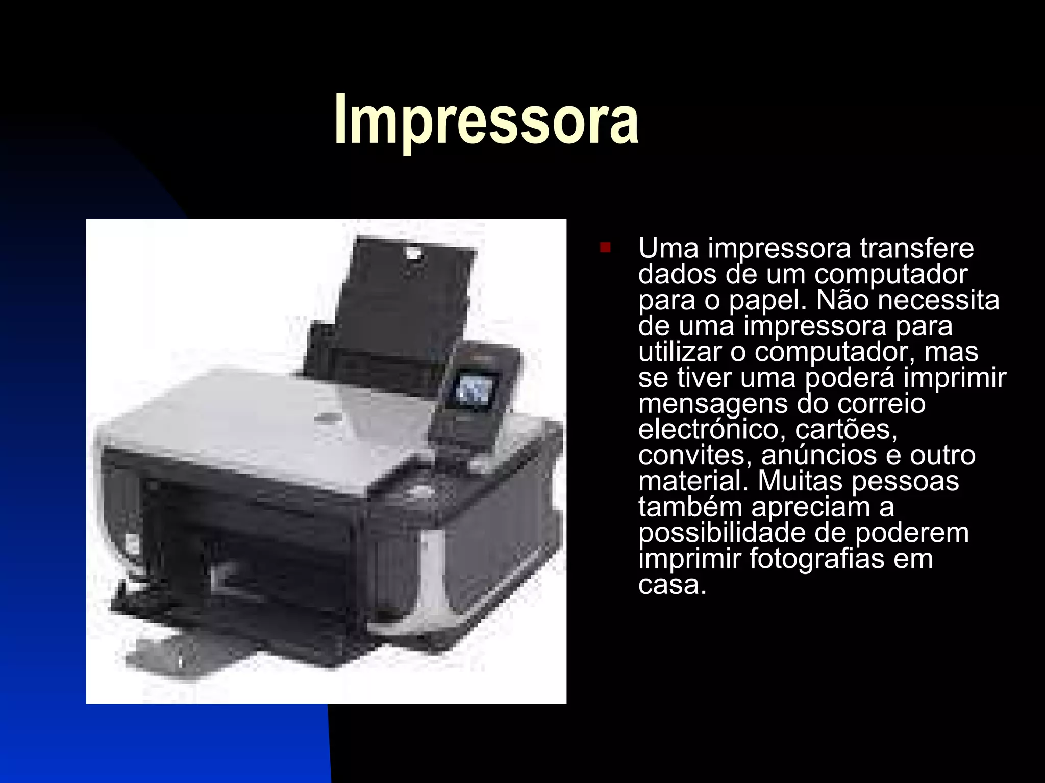 Impressora Uma impressora transfere dados de um computador para o papel. Não necessita de uma impressora para utilizar o computador, mas se tiver uma poderá imprimir mensagens do correio electrónico, cartões, convites, anúncios e outro material. Muitas pessoas também apreciam a possibilidade de poderem imprimir fotografias em casa.  