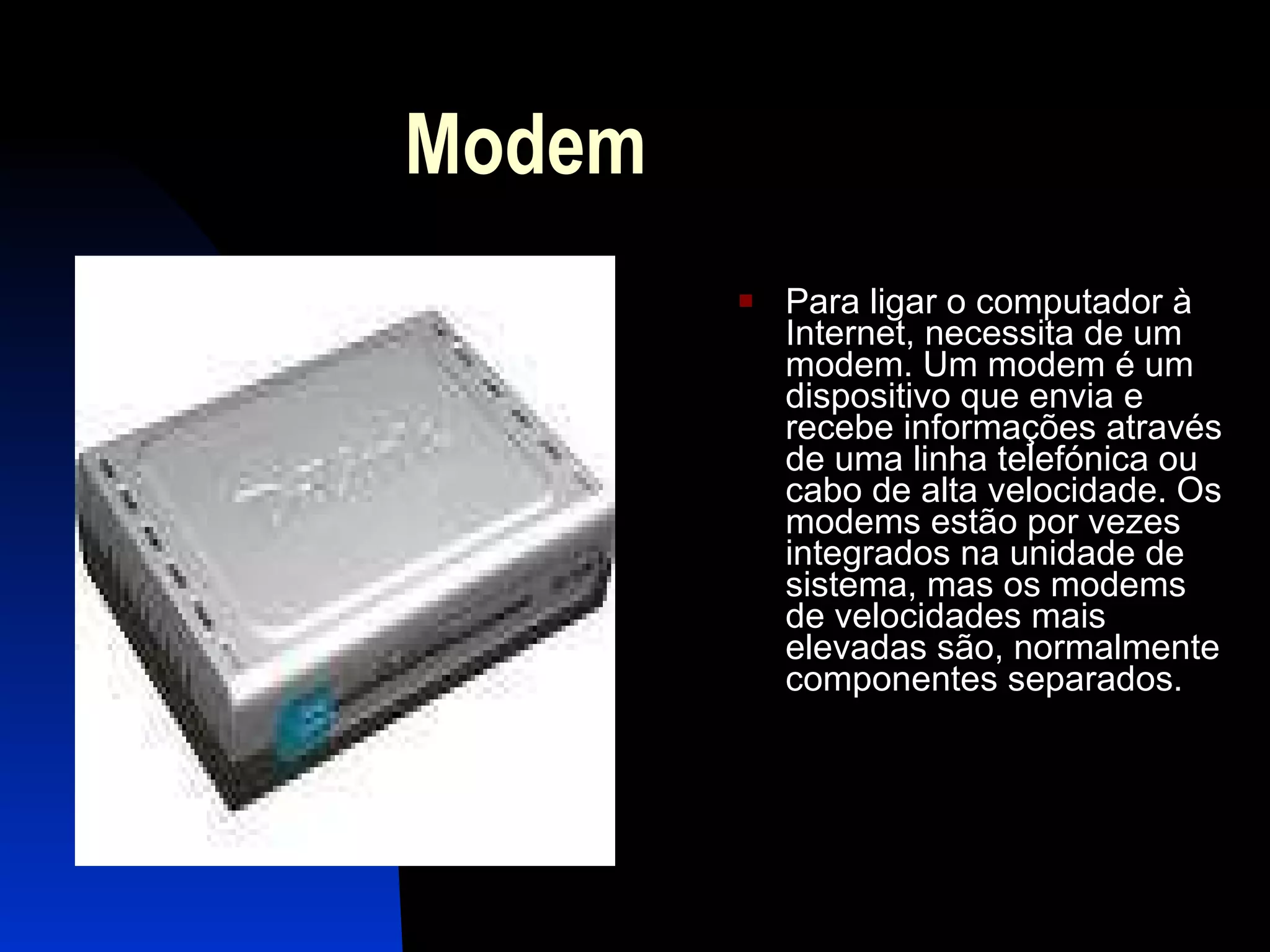 Modem  Para ligar o computador à Internet, necessita de um modem. Um modem é um dispositivo que envia e recebe informações através de uma linha telefónica ou cabo de alta velocidade. Os modems estão por vezes integrados na unidade de sistema, mas os modems de velocidades mais elevadas são, normalmente componentes separados.  