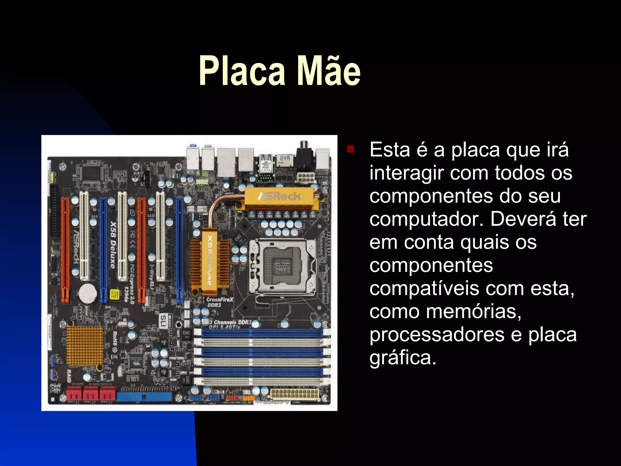 Placa Mãe  Esta é a placa que irá interagir com todos os componentes do seu computador. Deverá ter em conta quais os componentes compatíveis com esta, como memórias, processadores e placa gráfica.  