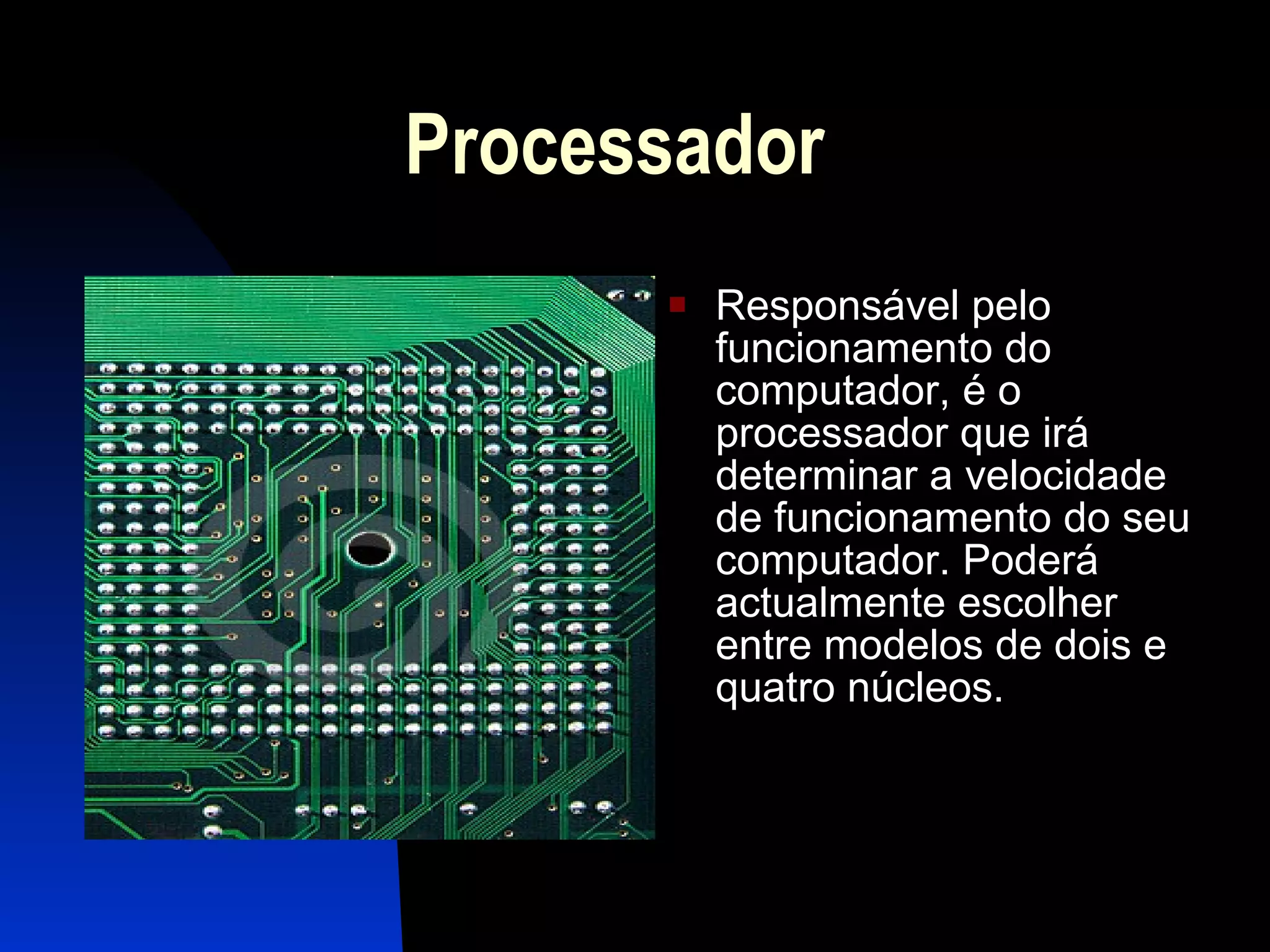 Processador Responsável pelo funcionamento do computador, é o processador que irá determinar a velocidade de funcionamento do seu computador. Poderá actualmente escolher entre modelos de dois e quatro núcleos. 