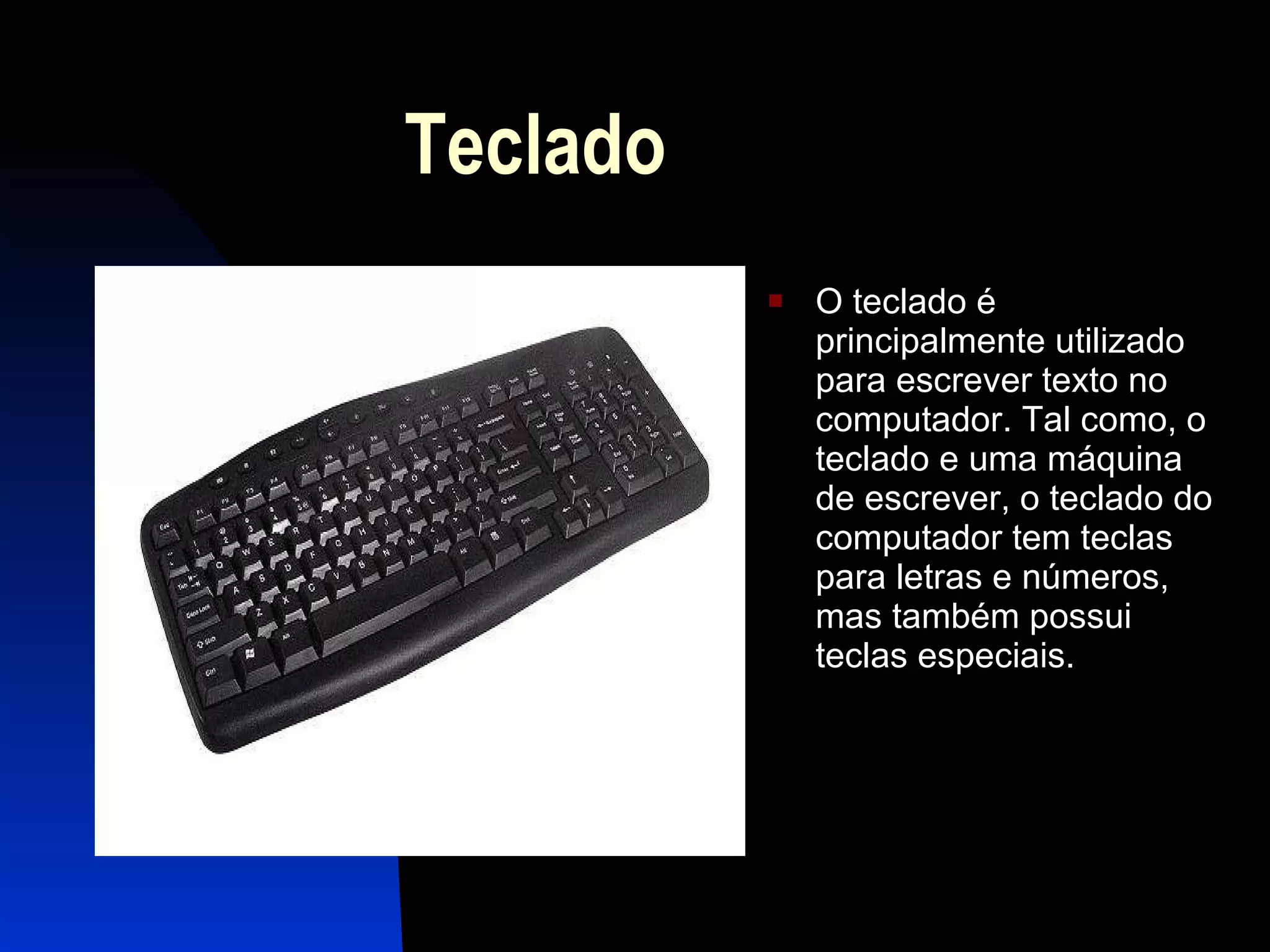 Teclado O teclado é principalmente utilizado para escrever texto no computador. Tal como, o teclado e uma máquina de escrever, o teclado do computador tem teclas para letras e números, mas também possui teclas especiais. 