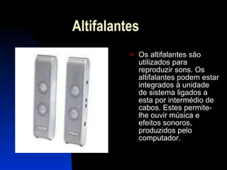 Altifalantes  Os altifalantes são utilizados para reproduzir sons. Os altifalantes podem estar integrados à unidade de sistema ligados a esta por intermédio de cabos. Estes permite-lhe ouvir música e efeitos sonoros, produzidos pelo computador.  