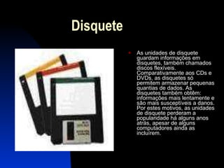 Disquete  As unidades de disquete guardam informações em disquetes, também chamados discos flexíveis. Comparativamente aos CDs e DVDs, as disquetes só permitem armazenar pequenas quantias de dados. As disquetes também obtêm: informações mais lentamente e são mais susceptíveis a danos. Por estes motivos, as unidades de disquete perderam a popularidade há alguns anos atrás, apesar de alguns computadores ainda as incluírem.  