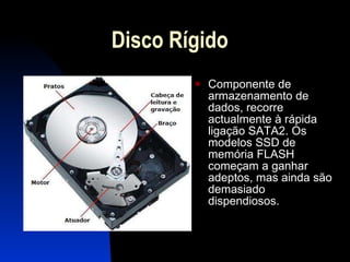 Disco Rígido Componente de armazenamento de dados, recorre actualmente à rápida ligação SATA2. Os modelos SSD de memória FLASH começam a ganhar adeptos, mas ainda são demasiado dispendiosos. 