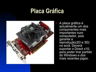 Placa Gráfica A placa gráfica é actualmente um dos componentes mais importantes num computador, pois garante a reprodução(2D e 3D) no ecrã. Deverá suportar o Direct x10, para poder tirar partido do Windows e dos mais recentes jogos.  