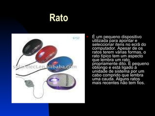 Rato É um pequeno dispositivo utilizada para apontar e seleccionar itens no ecrã do computador. Apesar de os ratos terem várias formas, o rato típico tem um aspecto que lembra um rato propriamente dito. É pequeno oblongo e está ligado à unidade de sistema por um cabo comprido que lembra uma cauda. Alguns ratos mais recentes não tem fios. 