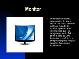 Monitor O monitor apresenta informações de forma visual, utilizando textos e gráficos. A parte do monitor apresenta as informações que  se designa por ecrã. Tal como o ecrã de uma televisão, o ecrã de um computador pode mostrar imagens fixas ou em movimento.  