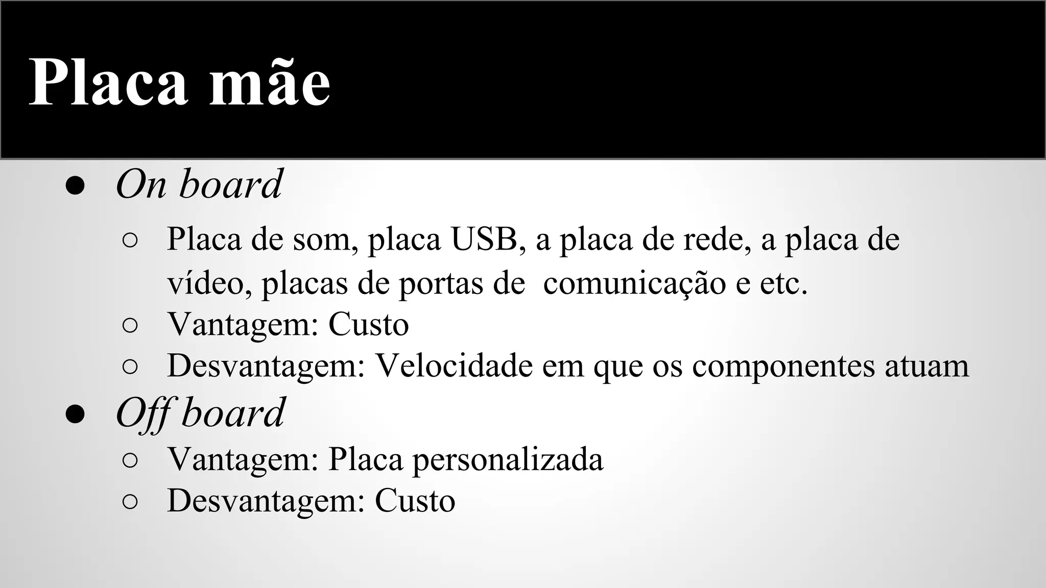 Placa mãe
● On board
○ Placa de som, placa USB, a placa de rede, a placa de
vídeo, placas de portas de comunicação e etc.
○ Vantagem: Custo
○ Desvantagem: Velocidade em que os componentes atuam

● Off board
○ Vantagem: Placa personalizada
○ Desvantagem: Custo

 