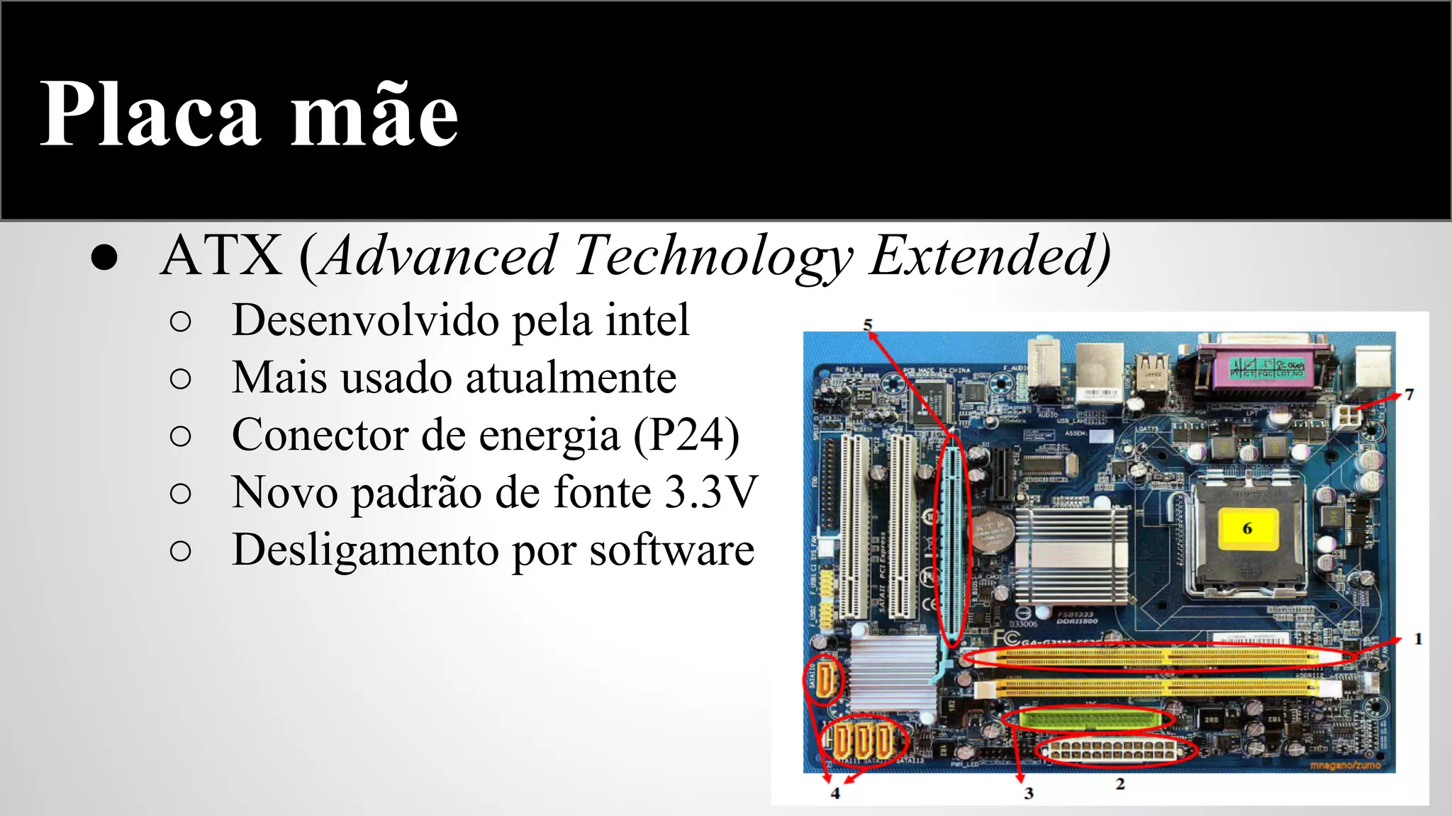 Placa mãe
● ATX (Advanced Technology Extended)
○
○
○
○
○

Desenvolvido pela intel
Mais usado atualmente
Conector de energia (P24)
Novo padrão de fonte 3.3V
Desligamento por software

 