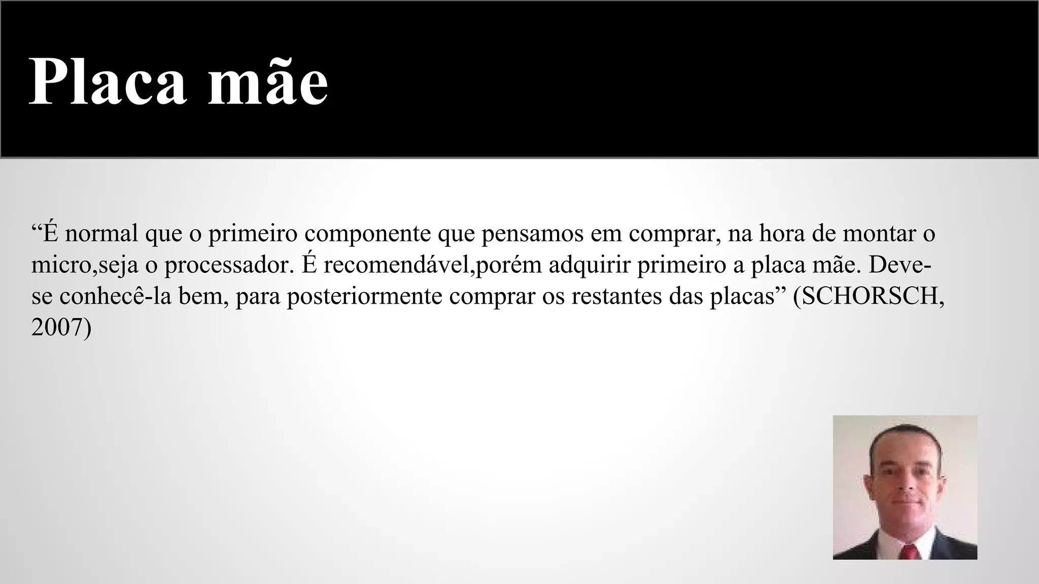 Placa mãe
“É normal que o primeiro componente que pensamos em comprar, na hora de montar o
micro,seja o processador. É recomendável,porém adquirir primeiro a placa mãe. Devese conhecê-la bem, para posteriormente comprar os restantes das placas” (SCHORSCH,
2007)

 