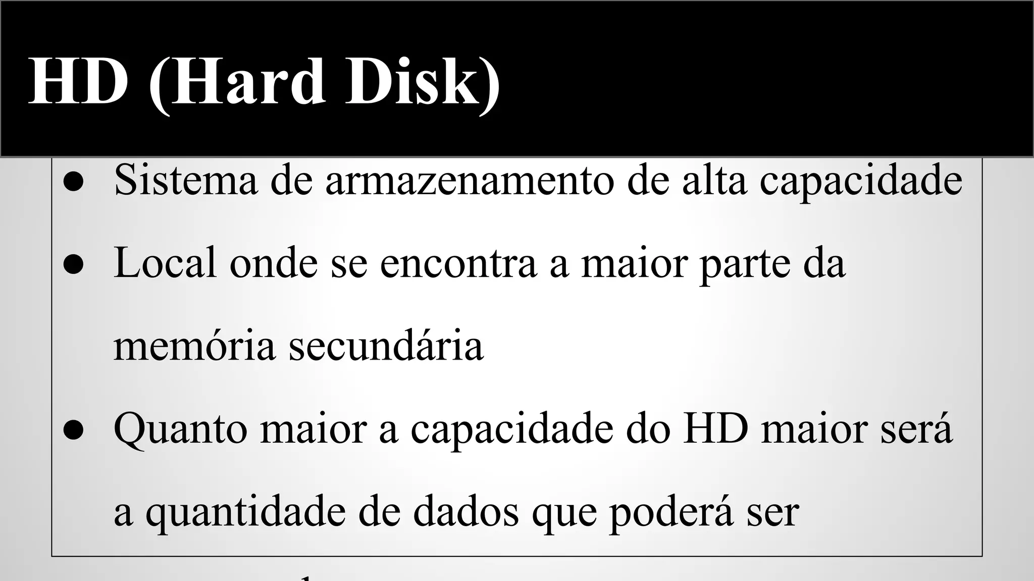 Hard Disk
HD (Hard Disk)
● Sistema de armazenamento de alta capacidade
● Local onde se encontra a maior parte da
memória secundária
● Quanto maior a capacidade do HD maior será
a quantidade de dados que poderá ser

 