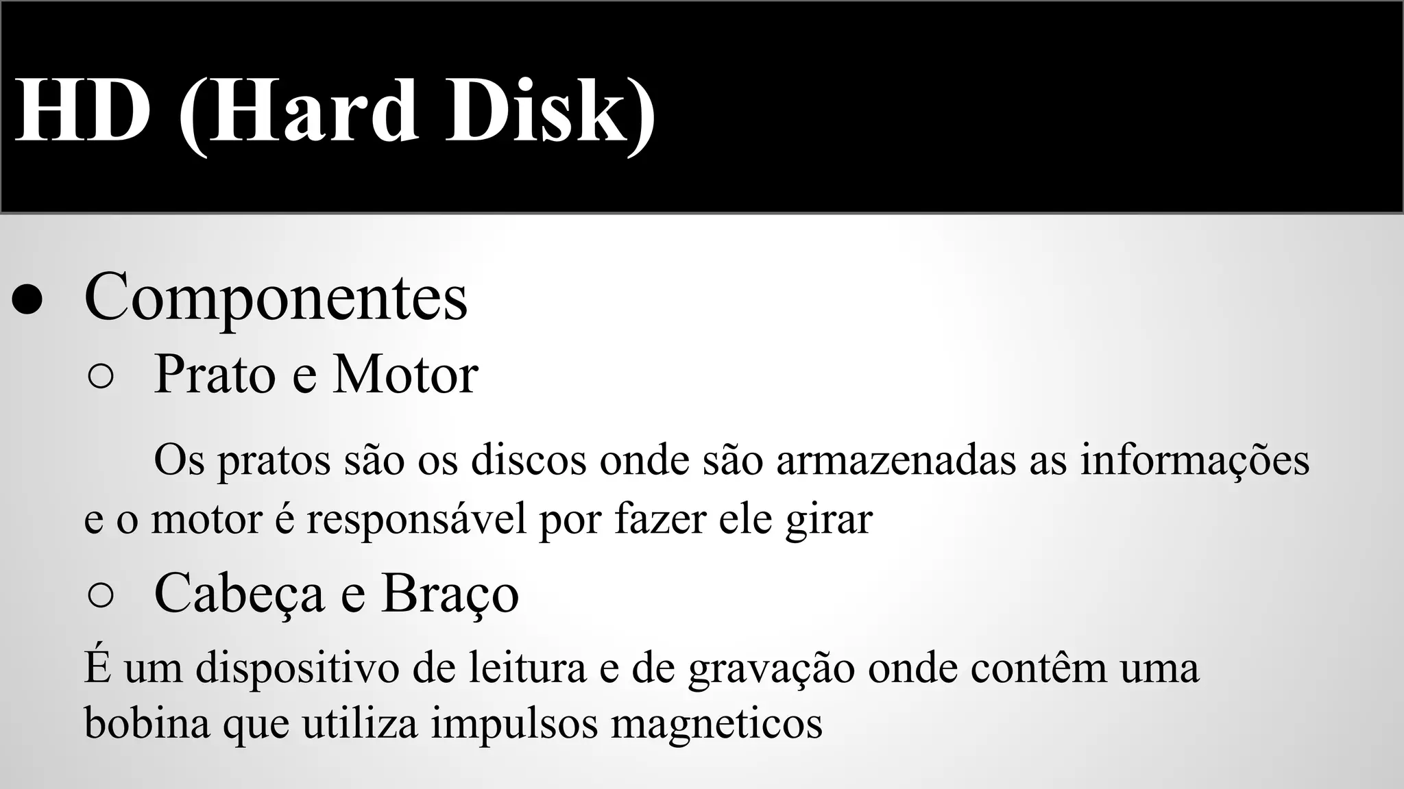 HD (Hard Disk)
● Componentes
○ Prato e Motor
Os pratos são os discos onde são armazenadas as informações
e o motor é responsável por fazer ele girar

○ Cabeça e Braço
É um dispositivo de leitura e de gravação onde contêm uma
bobina que utiliza impulsos magneticos

 