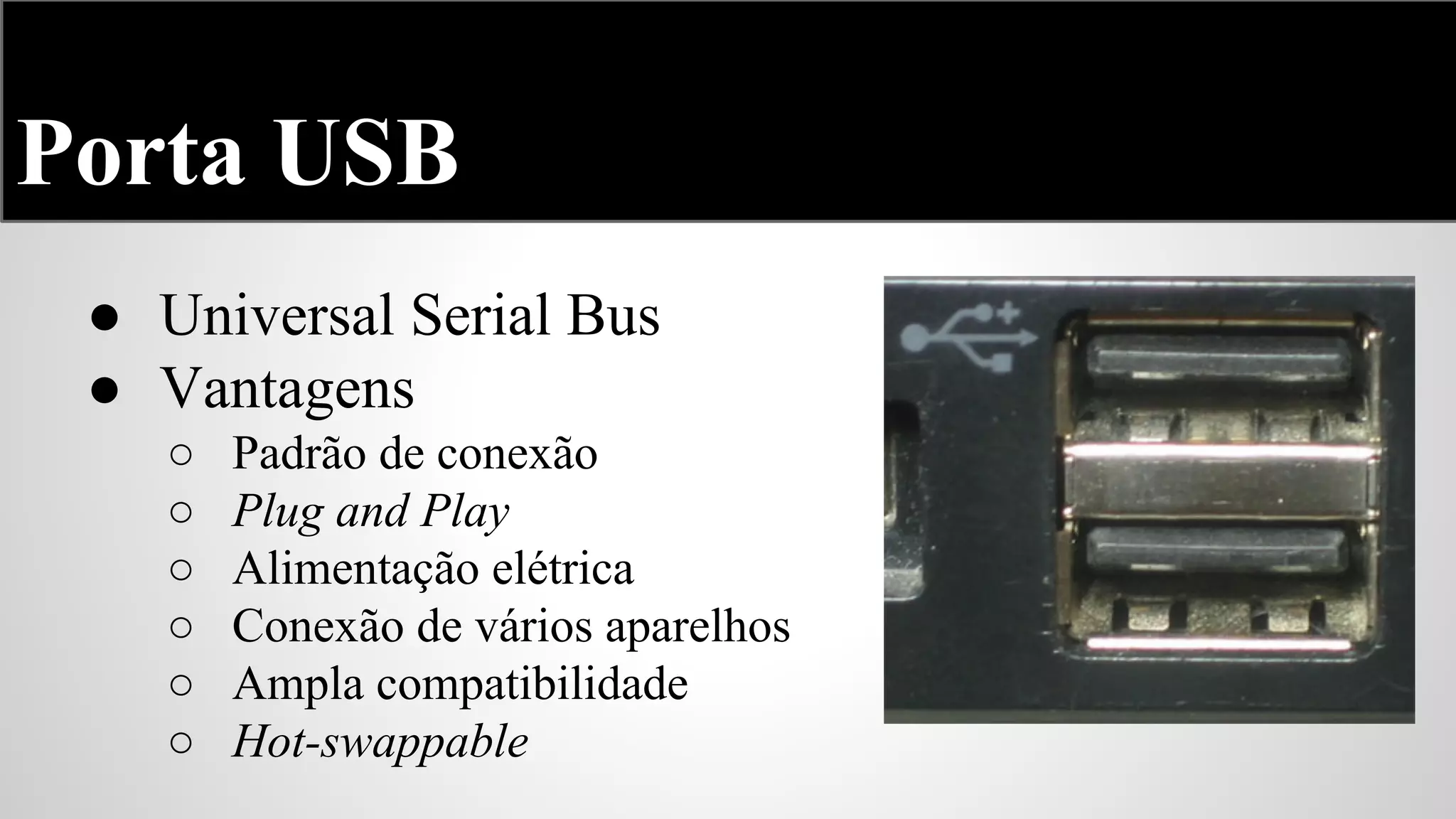 Porta USB
● Universal Serial Bus
● Vantagens
○
○
○
○
○
○

Padrão de conexão
Plug and Play
Alimentação elétrica
Conexão de vários aparelhos
Ampla compatibilidade
Hot-swappable

 