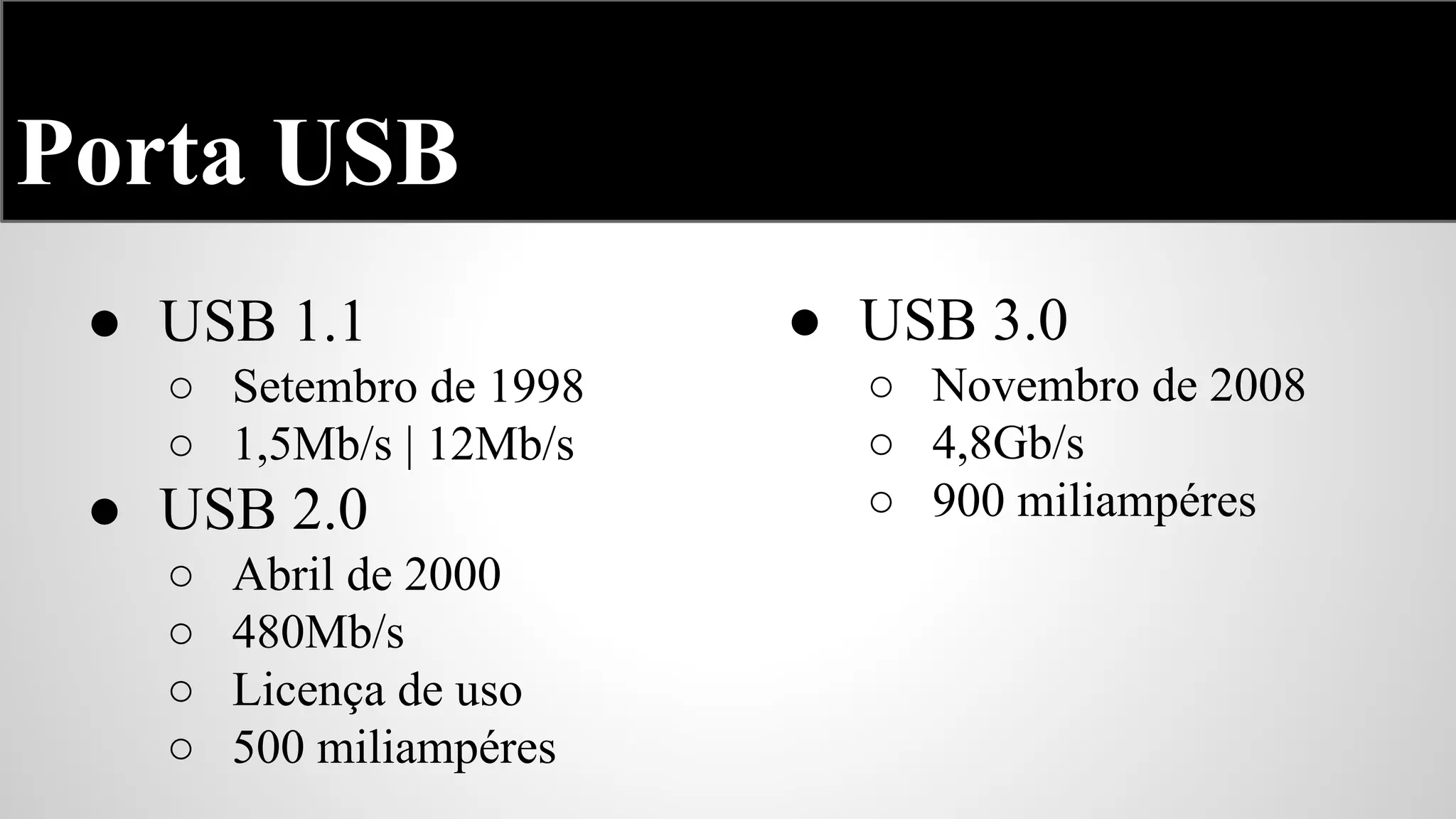 Porta USB
● USB 1.1
○ Setembro de 1998
○ 1,5Mb/s | 12Mb/s

● USB 2.0
○
○
○
○

Abril de 2000
480Mb/s
Licença de uso
500 miliampéres

● USB 3.0
○ Novembro de 2008
○ 4,8Gb/s
○ 900 miliampéres

 