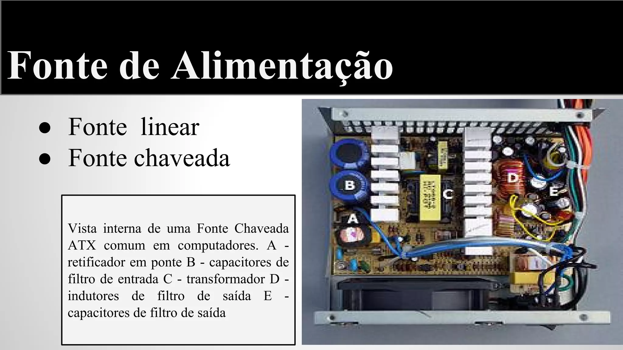 Fonte de Alimentação
● Fonte linear
● Fonte chaveada
Vista interna de uma Fonte Chaveada
ATX comum em computadores. A retificador em ponte B - capacitores de
filtro de entrada C - transformador D indutores de filtro de saída E capacitores de filtro de saída

 