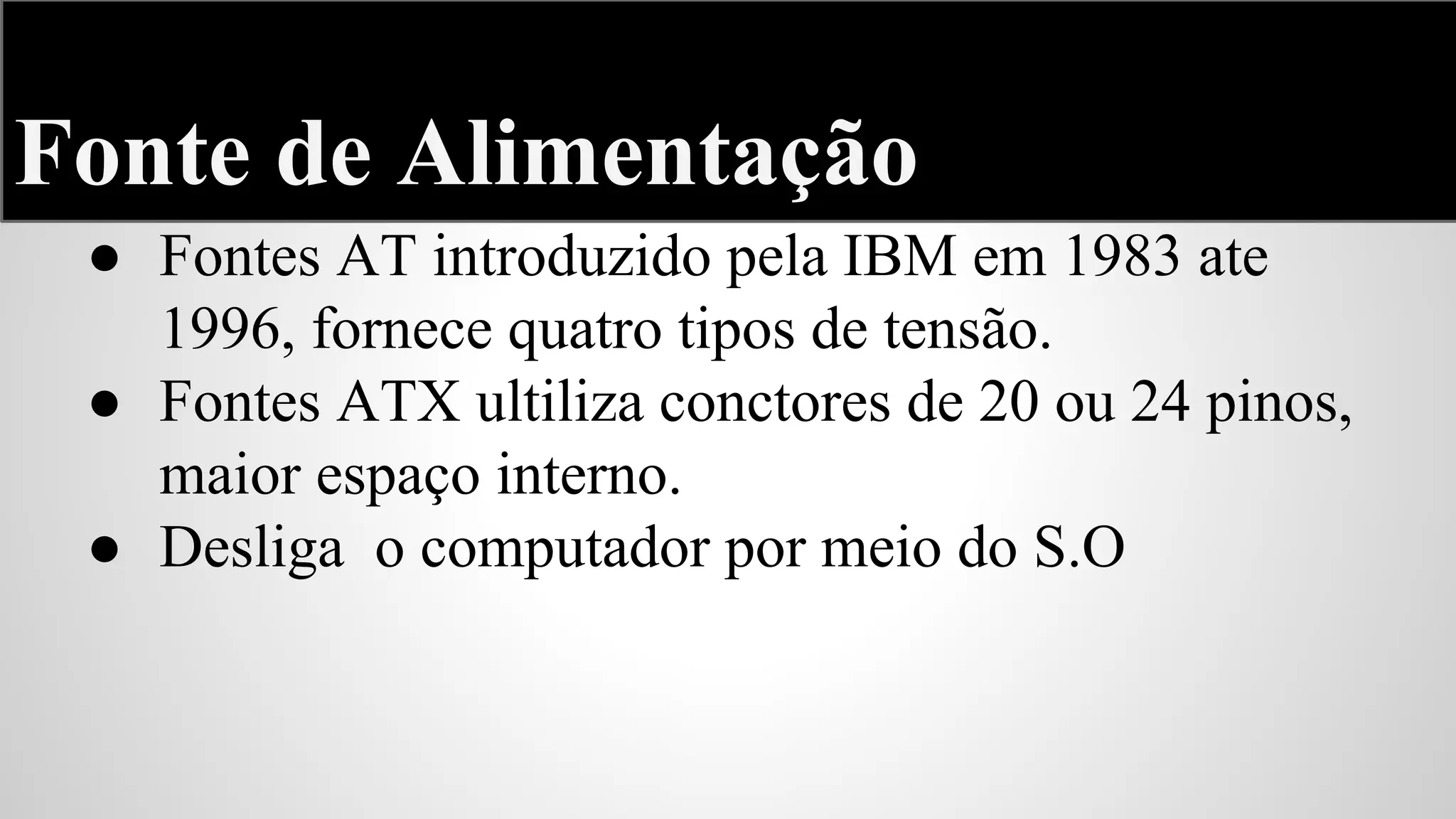 Fonte de Alimentação
● Fontes AT introduzido pela IBM em 1983 ate
1996, fornece quatro tipos de tensão.
● Fontes ATX ultiliza conctores de 20 ou 24 pinos,
maior espaço interno.
● Desliga o computador por meio do S.O

 