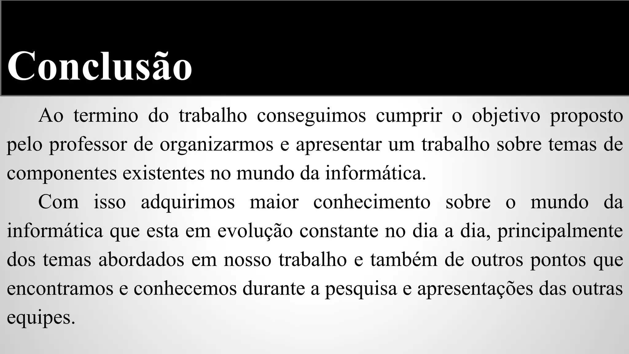 Conclusão
Ao termino do trabalho conseguimos cumprir o objetivo proposto
pelo professor de organizarmos e apresentar um trabalho sobre temas de
componentes existentes no mundo da informática.
Com isso adquirimos maior conhecimento sobre o mundo da
informática que esta em evolução constante no dia a dia, principalmente
dos temas abordados em nosso trabalho e também de outros pontos que
encontramos e conhecemos durante a pesquisa e apresentações das outras
equipes.

 