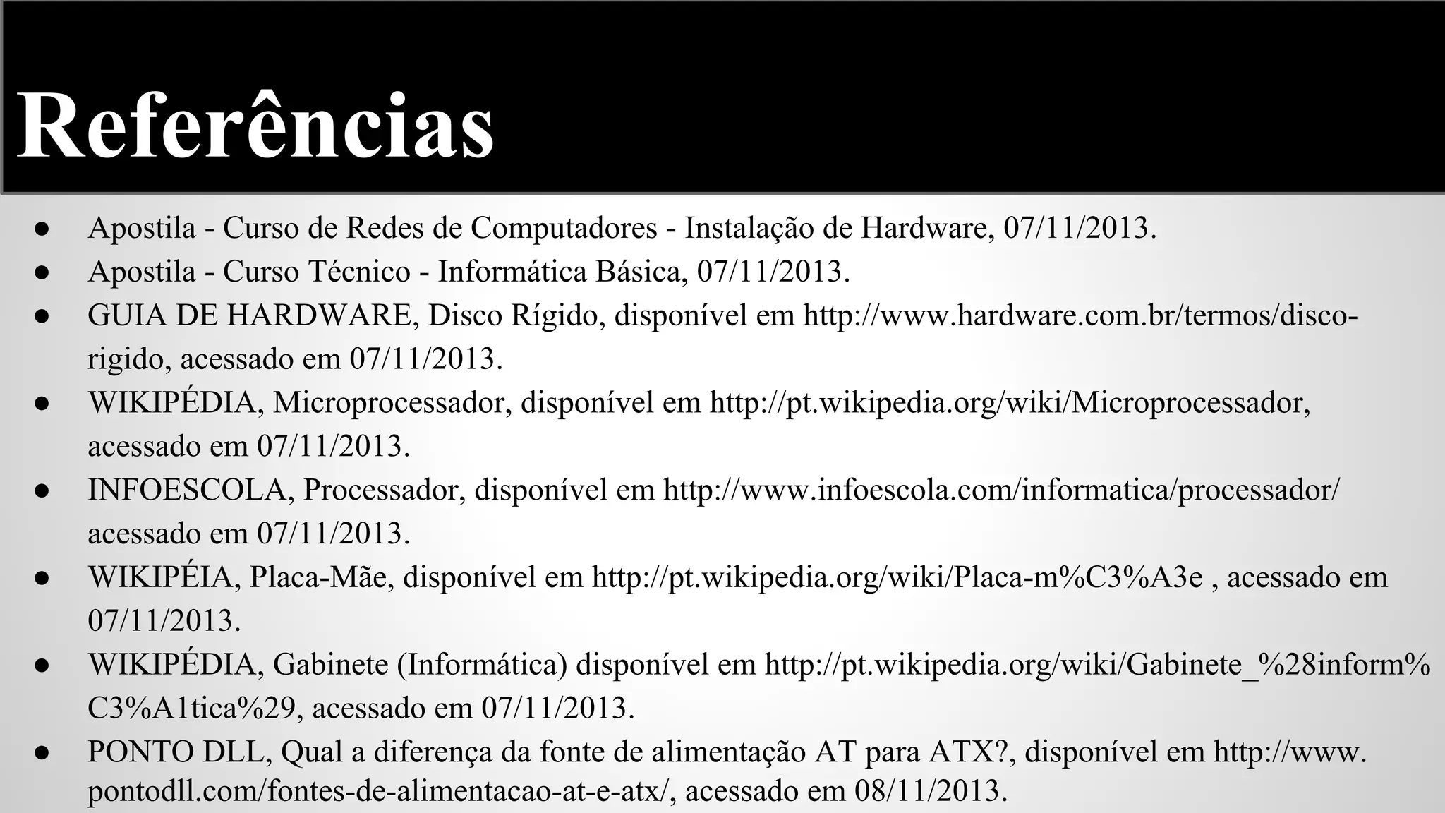 Referências
●
●
●
●
●
●
●
●

Apostila - Curso de Redes de Computadores - Instalação de Hardware, 07/11/2013.
Apostila - Curso Técnico - Informática Básica, 07/11/2013.
GUIA DE HARDWARE, Disco Rígido, disponível em http://www.hardware.com.br/termos/discorigido, acessado em 07/11/2013.
WIKIPÉDIA, Microprocessador, disponível em http://pt.wikipedia.org/wiki/Microprocessador,
acessado em 07/11/2013.
INFOESCOLA, Processador, disponível em http://www.infoescola.com/informatica/processador/
acessado em 07/11/2013.
WIKIPÉIA, Placa-Mãe, disponível em http://pt.wikipedia.org/wiki/Placa-m%C3%A3e , acessado em
07/11/2013.
WIKIPÉDIA, Gabinete (Informática) disponível em http://pt.wikipedia.org/wiki/Gabinete_%28inform%
C3%A1tica%29, acessado em 07/11/2013.
PONTO DLL, Qual a diferença da fonte de alimentação AT para ATX?, disponível em http://www.
pontodll.com/fontes-de-alimentacao-at-e-atx/, acessado em 08/11/2013.

 