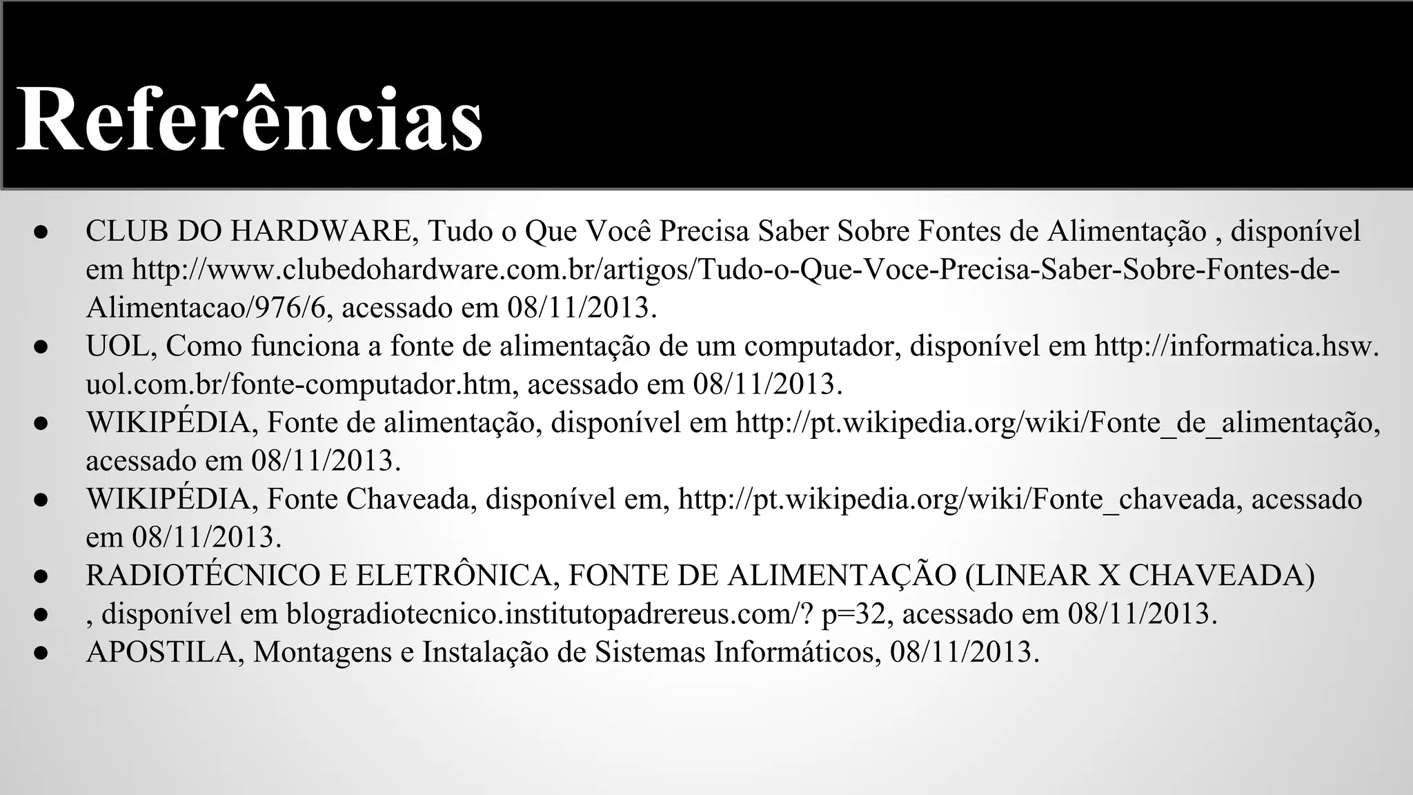 Referências
●

●
●
●
●
●
●

CLUB DO HARDWARE, Tudo o Que Você Precisa Saber Sobre Fontes de Alimentação , disponível
em http://www.clubedohardware.com.br/artigos/Tudo-o-Que-Voce-Precisa-Saber-Sobre-Fontes-deAlimentacao/976/6, acessado em 08/11/2013.
UOL, Como funciona a fonte de alimentação de um computador, disponível em http://informatica.hsw.
uol.com.br/fonte-computador.htm, acessado em 08/11/2013.
WIKIPÉDIA, Fonte de alimentação, disponível em http://pt.wikipedia.org/wiki/Fonte_de_alimentação,
acessado em 08/11/2013.
WIKIPÉDIA, Fonte Chaveada, disponível em, http://pt.wikipedia.org/wiki/Fonte_chaveada, acessado
em 08/11/2013.
RADIOTÉCNICO E ELETRÔNICA, FONTE DE ALIMENTAÇÃO (LINEAR X CHAVEADA)
, disponível em blogradiotecnico.institutopadrereus.com/? p=32, acessado em 08/11/2013.
APOSTILA, Montagens e Instalação de Sistemas Informáticos, 08/11/2013.

 