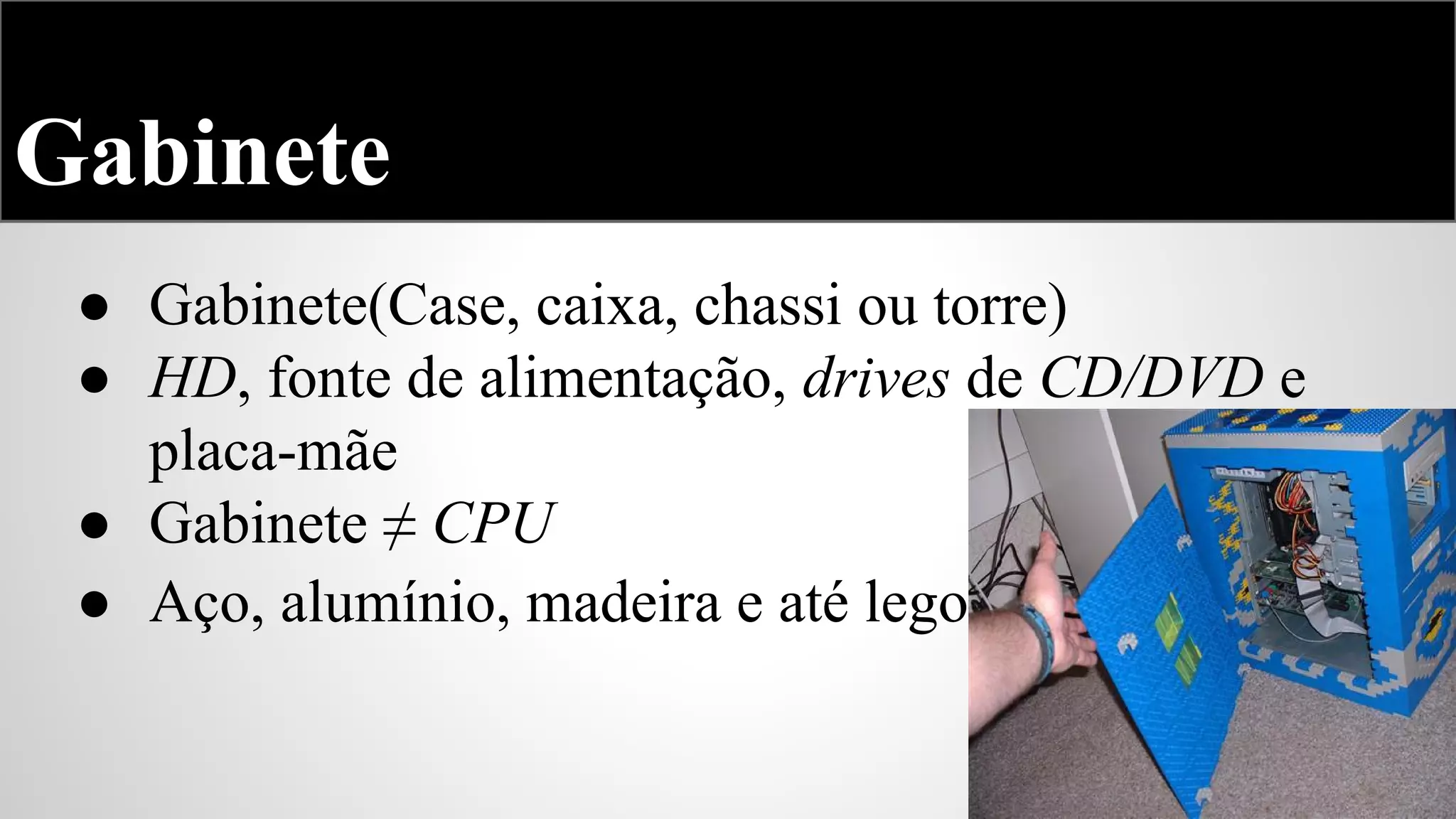 Gabinete
● Gabinete(Case, caixa, chassi ou torre)
● HD, fonte de alimentação, drives de CD/DVD e
placa-mãe
● Gabinete ≠ CPU
● Aço, alumínio, madeira e até lego

 