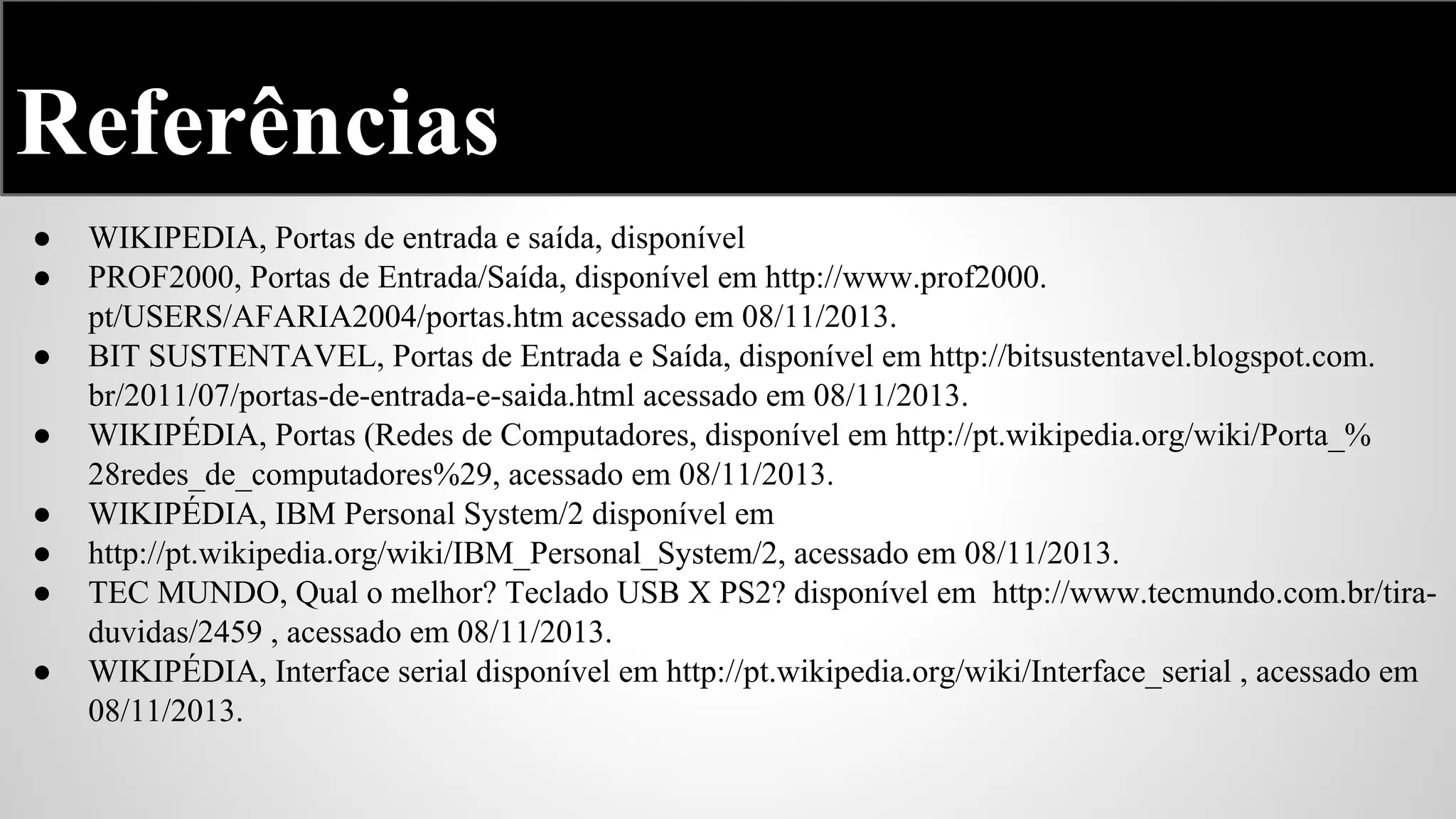 Referências
●
●
●
●
●
●
●
●

WIKIPEDIA, Portas de entrada e saída, disponível
PROF2000, Portas de Entrada/Saída, disponível em http://www.prof2000.
pt/USERS/AFARIA2004/portas.htm acessado em 08/11/2013.
BIT SUSTENTAVEL, Portas de Entrada e Saída, disponível em http://bitsustentavel.blogspot.com.
br/2011/07/portas-de-entrada-e-saida.html acessado em 08/11/2013.
WIKIPÉDIA, Portas (Redes de Computadores, disponível em http://pt.wikipedia.org/wiki/Porta_%
28redes_de_computadores%29, acessado em 08/11/2013.
WIKIPÉDIA, IBM Personal System/2 disponível em
http://pt.wikipedia.org/wiki/IBM_Personal_System/2, acessado em 08/11/2013.
TEC MUNDO, Qual o melhor? Teclado USB X PS2? disponível em http://www.tecmundo.com.br/tiraduvidas/2459 , acessado em 08/11/2013.
WIKIPÉDIA, Interface serial disponível em http://pt.wikipedia.org/wiki/Interface_serial , acessado em
08/11/2013.

 