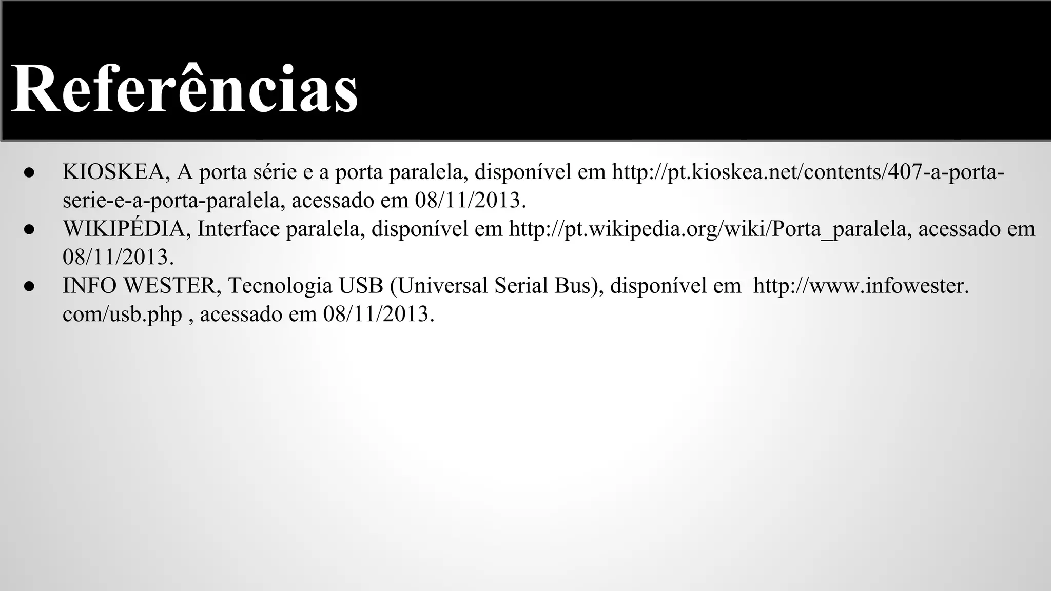 Referências
●
●
●

KIOSKEA, A porta série e a porta paralela, disponível em http://pt.kioskea.net/contents/407-a-portaserie-e-a-porta-paralela, acessado em 08/11/2013.
WIKIPÉDIA, Interface paralela, disponível em http://pt.wikipedia.org/wiki/Porta_paralela, acessado em
08/11/2013.
INFO WESTER, Tecnologia USB (Universal Serial Bus), disponível em http://www.infowester.
com/usb.php , acessado em 08/11/2013.

 