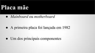 Placa mãe
● Mainboard ou motherboard
● A primeira placa foi lançada em 1982
● Um dos principais componentes

 