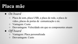 Placa mãe
● On board
○ Placa de som, placa USB, a placa de rede, a placa de
vídeo, placas de portas de comunicação e etc.
○ Vantagem: Custo
○ Desvantagem: Velocidade em que os componentes atuam

● Off board
○ Vantagem: Placa personalizada
○ Desvantagem: Custo

 
