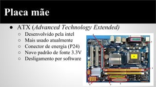 Placa mãe
● ATX (Advanced Technology Extended)
○
○
○
○
○

Desenvolvido pela intel
Mais usado atualmente
Conector de energia (P24)
Novo padrão de fonte 3.3V
Desligamento por software

 
