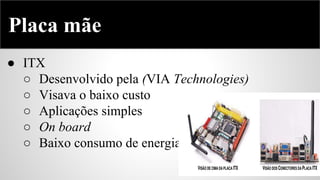 Placa mãe
● ITX
○ Desenvolvido pela (VIA Technologies)
○ Visava o baixo custo
○ Aplicações simples
○ On board
○ Baixo consumo de energia

 