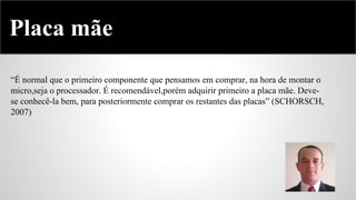 Placa mãe
“É normal que o primeiro componente que pensamos em comprar, na hora de montar o
micro,seja o processador. É recomendável,porém adquirir primeiro a placa mãe. Devese conhecê-la bem, para posteriormente comprar os restantes das placas” (SCHORSCH,
2007)

 