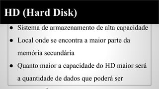 Hard Disk
HD (Hard Disk)
● Sistema de armazenamento de alta capacidade
● Local onde se encontra a maior parte da
memória secundária
● Quanto maior a capacidade do HD maior será
a quantidade de dados que poderá ser

 