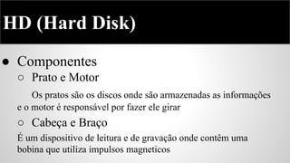 HD (Hard Disk)
● Componentes
○ Prato e Motor
Os pratos são os discos onde são armazenadas as informações
e o motor é responsável por fazer ele girar

○ Cabeça e Braço
É um dispositivo de leitura e de gravação onde contêm uma
bobina que utiliza impulsos magneticos

 