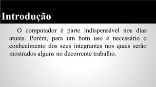 Introdução
O computador é parte indispensável nos dias
atuais. Porém, para um bom uso é necessário o
conhecimento dos seus integrantes nos quais serão
mostrados alguns no decorrente trabalho.

 