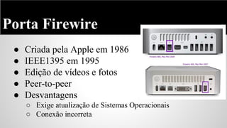 Porta Firewire
●
●
●
●
●

Criada pela Apple em 1986
IEEE1395 em 1995
Edição de vídeos e fotos
Peer-to-peer
Desvantagens
○ Exige atualização de Sistemas Operacionais
○ Conexão incorreta

 