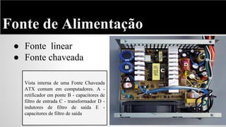 Fonte de Alimentação
● Fonte linear
● Fonte chaveada
Vista interna de uma Fonte Chaveada
ATX comum em computadores. A retificador em ponte B - capacitores de
filtro de entrada C - transformador D indutores de filtro de saída E capacitores de filtro de saída

 