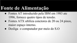 Fonte de Alimentação
● Fontes AT introduzido pela IBM em 1983 ate
1996, fornece quatro tipos de tensão.
● Fontes ATX ultiliza conctores de 20 ou 24 pinos,
maior espaço interno.
● Desliga o computador por meio do S.O

 