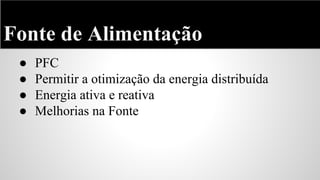 Fonte de Alimentação
●
●
●
●

PFC
Permitir a otimização da energia distribuída
Energia ativa e reativa
Melhorias na Fonte

 