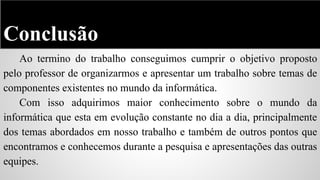 Conclusão
Ao termino do trabalho conseguimos cumprir o objetivo proposto
pelo professor de organizarmos e apresentar um trabalho sobre temas de
componentes existentes no mundo da informática.
Com isso adquirimos maior conhecimento sobre o mundo da
informática que esta em evolução constante no dia a dia, principalmente
dos temas abordados em nosso trabalho e também de outros pontos que
encontramos e conhecemos durante a pesquisa e apresentações das outras
equipes.

 